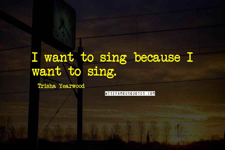 Trisha Yearwood Quotes: I want to sing because I want to sing.