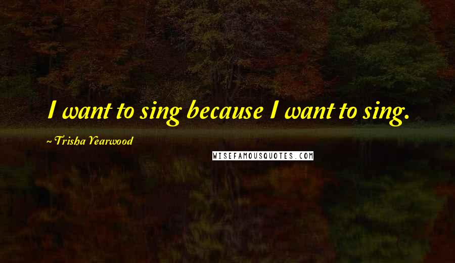 Trisha Yearwood Quotes: I want to sing because I want to sing.