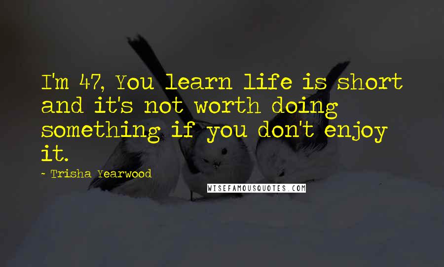 Trisha Yearwood Quotes: I'm 47, You learn life is short and it's not worth doing something if you don't enjoy it.