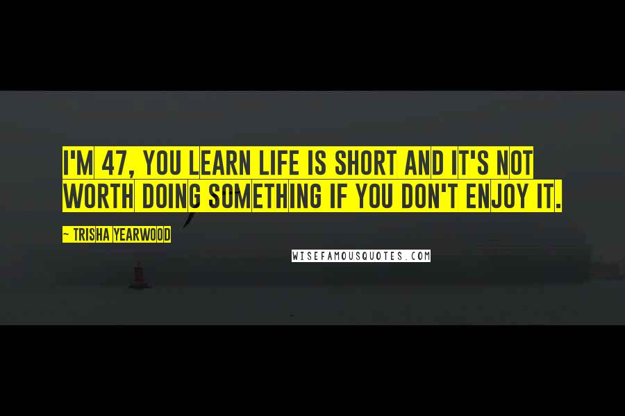 Trisha Yearwood Quotes: I'm 47, You learn life is short and it's not worth doing something if you don't enjoy it.