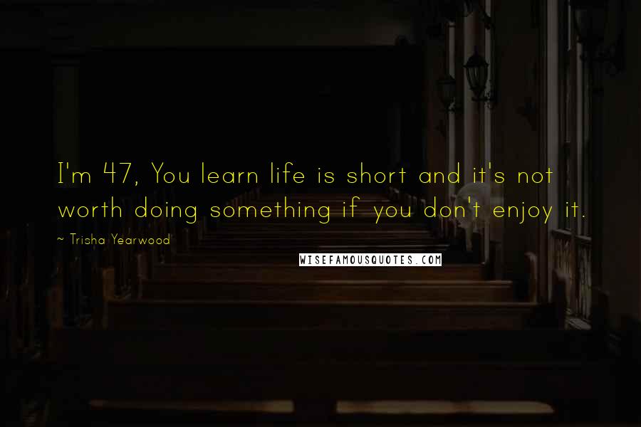 Trisha Yearwood Quotes: I'm 47, You learn life is short and it's not worth doing something if you don't enjoy it.