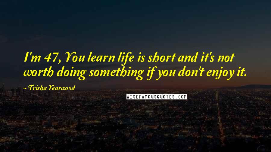 Trisha Yearwood Quotes: I'm 47, You learn life is short and it's not worth doing something if you don't enjoy it.