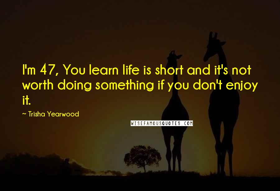 Trisha Yearwood Quotes: I'm 47, You learn life is short and it's not worth doing something if you don't enjoy it.