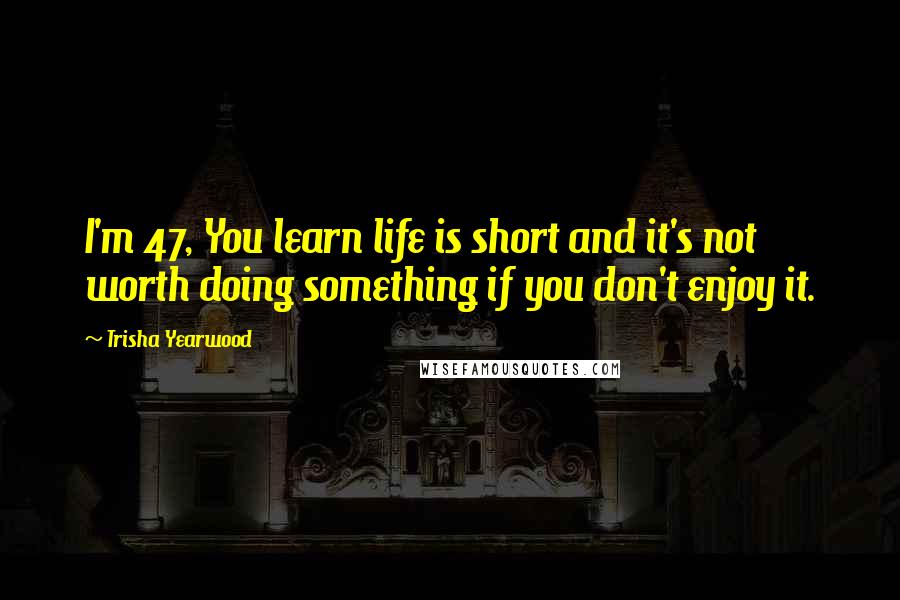 Trisha Yearwood Quotes: I'm 47, You learn life is short and it's not worth doing something if you don't enjoy it.