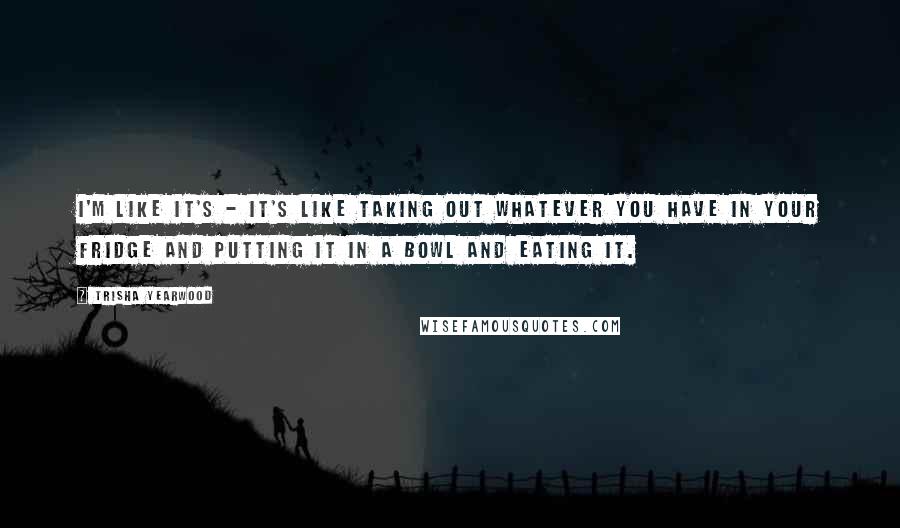 Trisha Yearwood Quotes: I'm like it's - it's like taking out whatever you have in your fridge and putting it in a bowl and eating it.