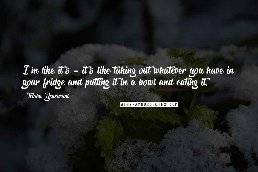 Trisha Yearwood Quotes: I'm like it's - it's like taking out whatever you have in your fridge and putting it in a bowl and eating it.