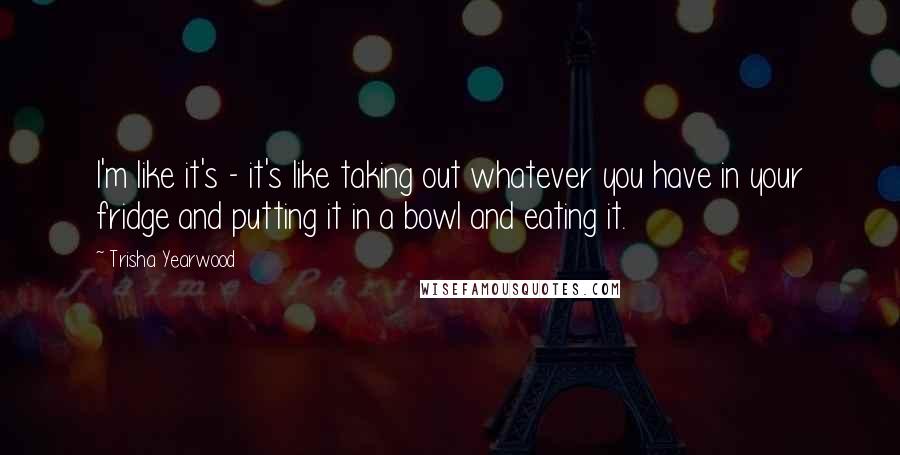 Trisha Yearwood Quotes: I'm like it's - it's like taking out whatever you have in your fridge and putting it in a bowl and eating it.
