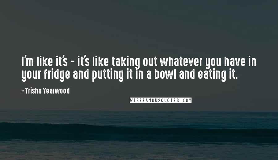Trisha Yearwood Quotes: I'm like it's - it's like taking out whatever you have in your fridge and putting it in a bowl and eating it.