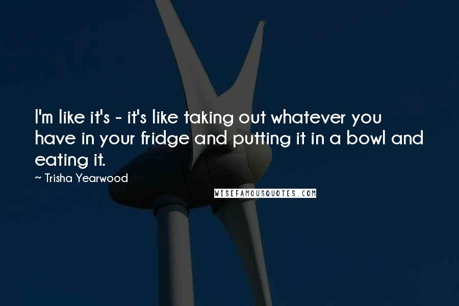 Trisha Yearwood Quotes: I'm like it's - it's like taking out whatever you have in your fridge and putting it in a bowl and eating it.