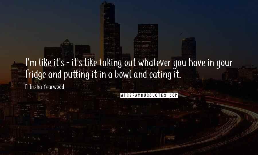 Trisha Yearwood Quotes: I'm like it's - it's like taking out whatever you have in your fridge and putting it in a bowl and eating it.
