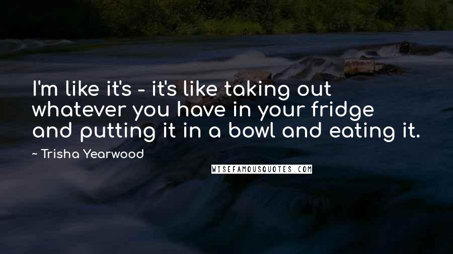 Trisha Yearwood Quotes: I'm like it's - it's like taking out whatever you have in your fridge and putting it in a bowl and eating it.