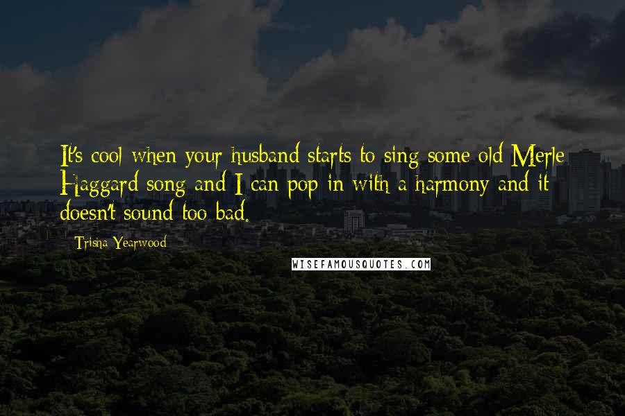 Trisha Yearwood Quotes: It's cool when your husband starts to sing some old Merle Haggard song and I can pop in with a harmony and it doesn't sound too bad.