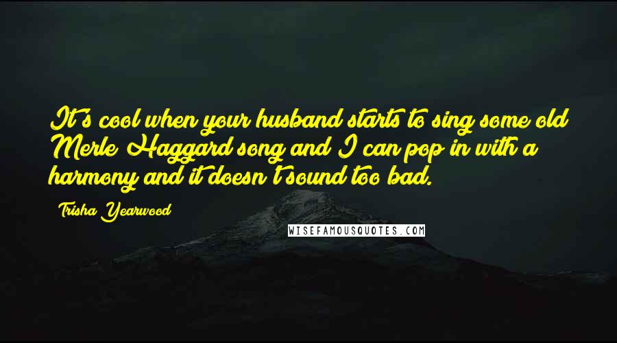 Trisha Yearwood Quotes: It's cool when your husband starts to sing some old Merle Haggard song and I can pop in with a harmony and it doesn't sound too bad.