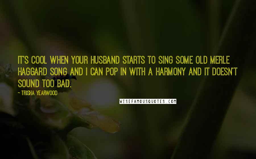 Trisha Yearwood Quotes: It's cool when your husband starts to sing some old Merle Haggard song and I can pop in with a harmony and it doesn't sound too bad.