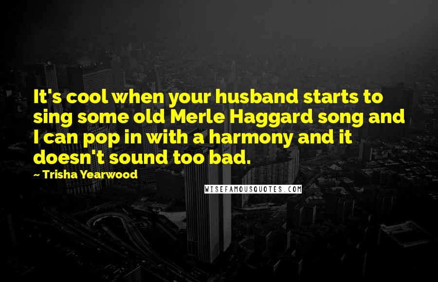 Trisha Yearwood Quotes: It's cool when your husband starts to sing some old Merle Haggard song and I can pop in with a harmony and it doesn't sound too bad.