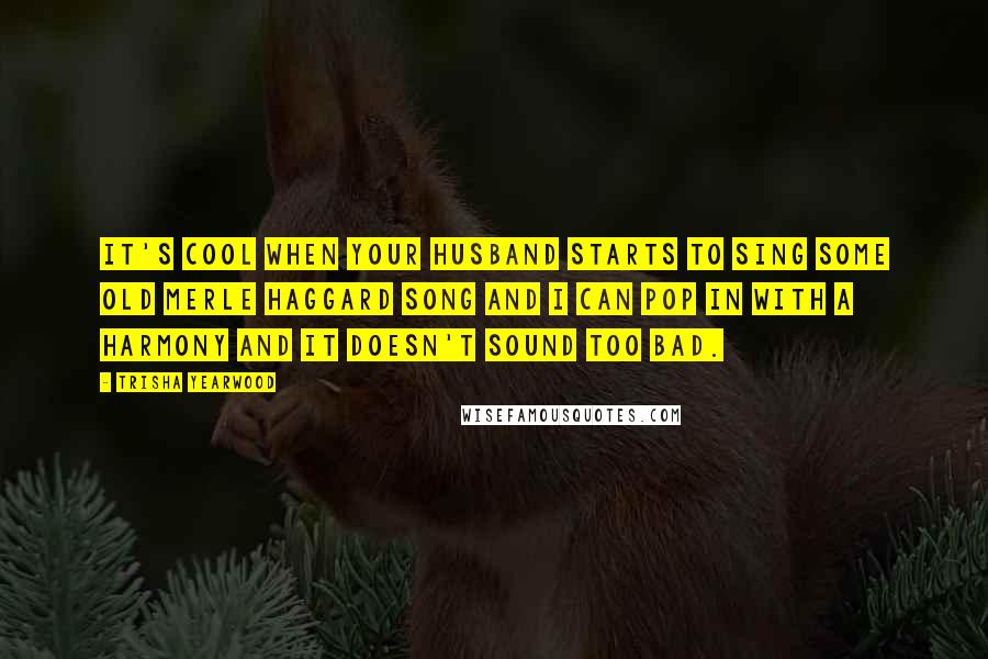Trisha Yearwood Quotes: It's cool when your husband starts to sing some old Merle Haggard song and I can pop in with a harmony and it doesn't sound too bad.
