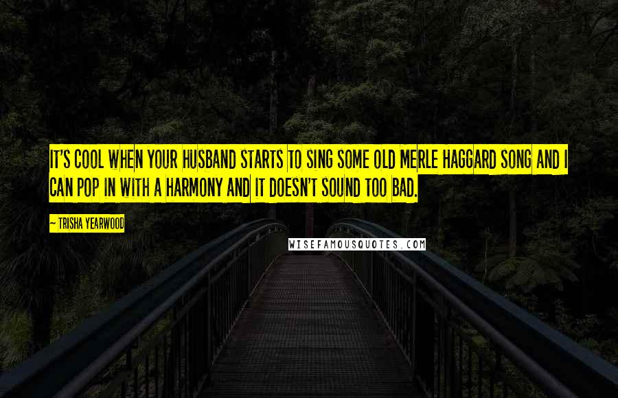 Trisha Yearwood Quotes: It's cool when your husband starts to sing some old Merle Haggard song and I can pop in with a harmony and it doesn't sound too bad.