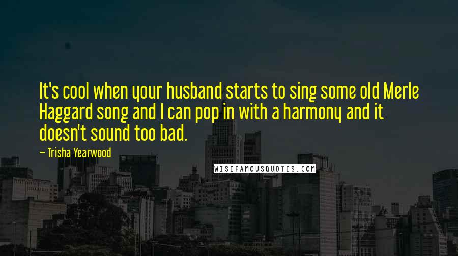 Trisha Yearwood Quotes: It's cool when your husband starts to sing some old Merle Haggard song and I can pop in with a harmony and it doesn't sound too bad.