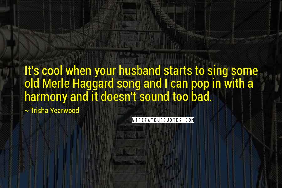 Trisha Yearwood Quotes: It's cool when your husband starts to sing some old Merle Haggard song and I can pop in with a harmony and it doesn't sound too bad.