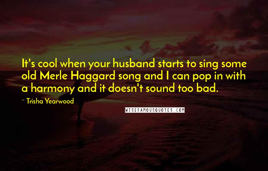 Trisha Yearwood Quotes: It's cool when your husband starts to sing some old Merle Haggard song and I can pop in with a harmony and it doesn't sound too bad.