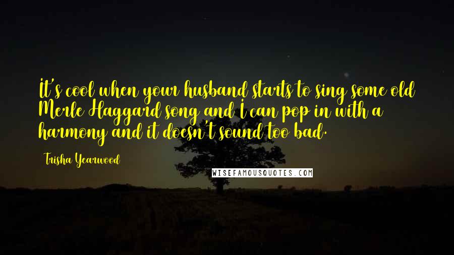 Trisha Yearwood Quotes: It's cool when your husband starts to sing some old Merle Haggard song and I can pop in with a harmony and it doesn't sound too bad.
