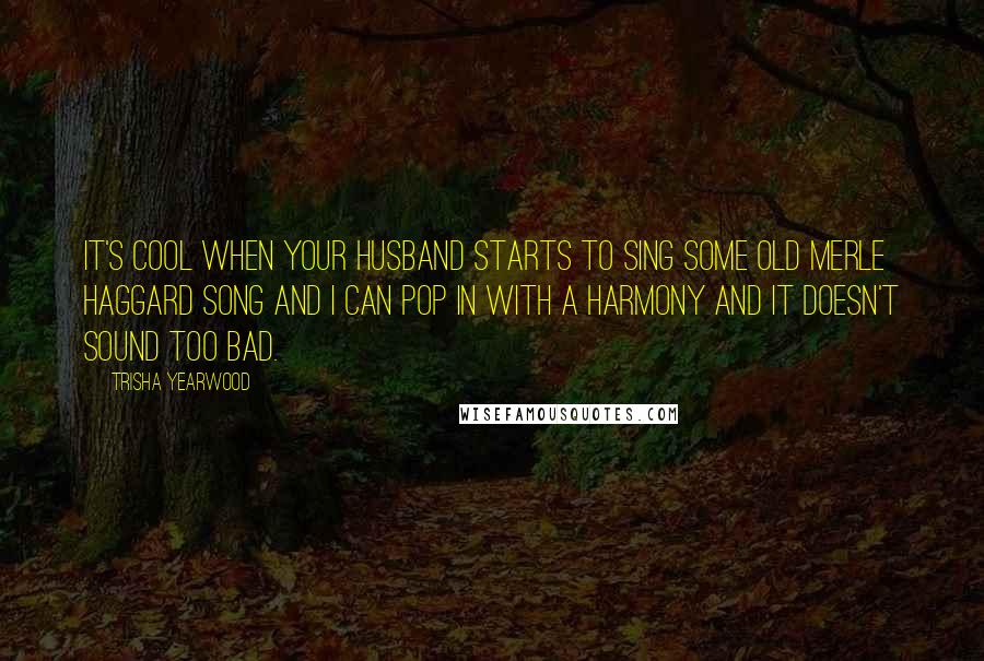 Trisha Yearwood Quotes: It's cool when your husband starts to sing some old Merle Haggard song and I can pop in with a harmony and it doesn't sound too bad.