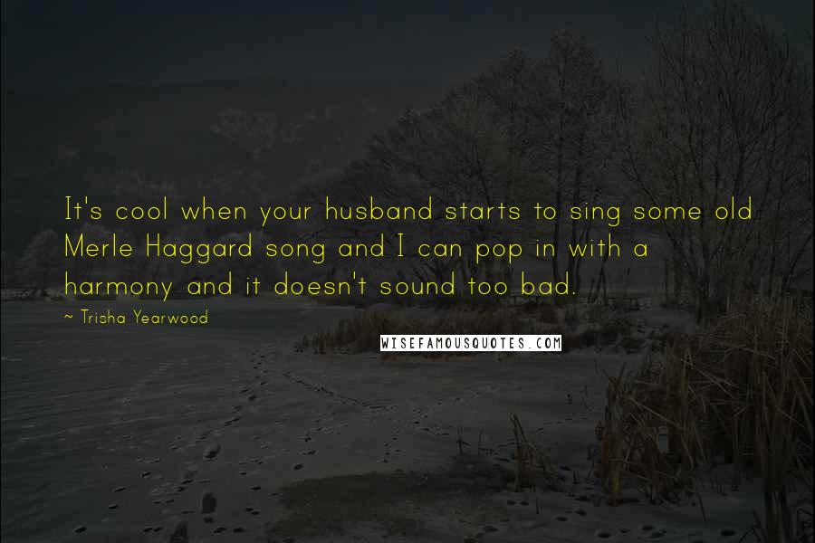 Trisha Yearwood Quotes: It's cool when your husband starts to sing some old Merle Haggard song and I can pop in with a harmony and it doesn't sound too bad.