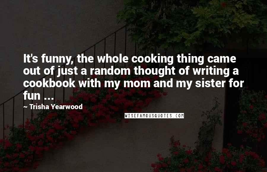 Trisha Yearwood Quotes: It's funny, the whole cooking thing came out of just a random thought of writing a cookbook with my mom and my sister for fun ...