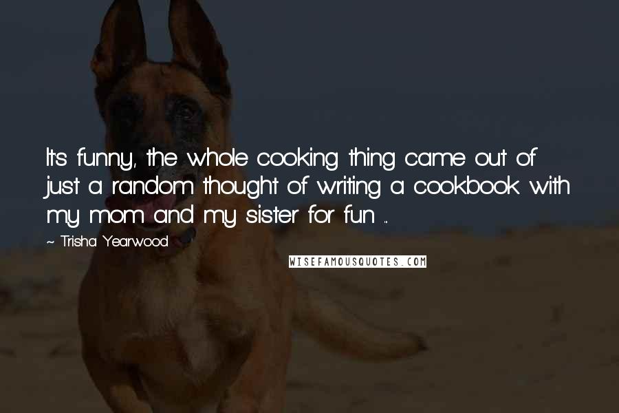 Trisha Yearwood Quotes: It's funny, the whole cooking thing came out of just a random thought of writing a cookbook with my mom and my sister for fun ...