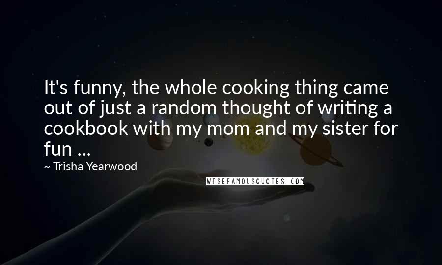Trisha Yearwood Quotes: It's funny, the whole cooking thing came out of just a random thought of writing a cookbook with my mom and my sister for fun ...