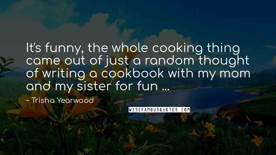 Trisha Yearwood Quotes: It's funny, the whole cooking thing came out of just a random thought of writing a cookbook with my mom and my sister for fun ...