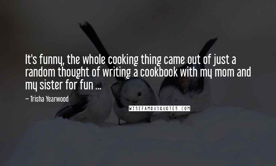 Trisha Yearwood Quotes: It's funny, the whole cooking thing came out of just a random thought of writing a cookbook with my mom and my sister for fun ...