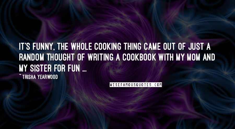 Trisha Yearwood Quotes: It's funny, the whole cooking thing came out of just a random thought of writing a cookbook with my mom and my sister for fun ...