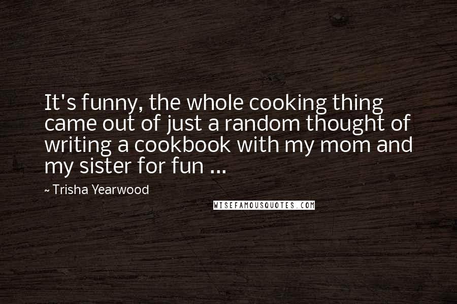 Trisha Yearwood Quotes: It's funny, the whole cooking thing came out of just a random thought of writing a cookbook with my mom and my sister for fun ...