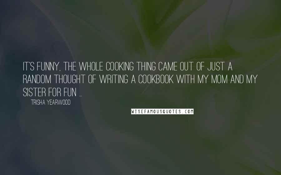 Trisha Yearwood Quotes: It's funny, the whole cooking thing came out of just a random thought of writing a cookbook with my mom and my sister for fun ...