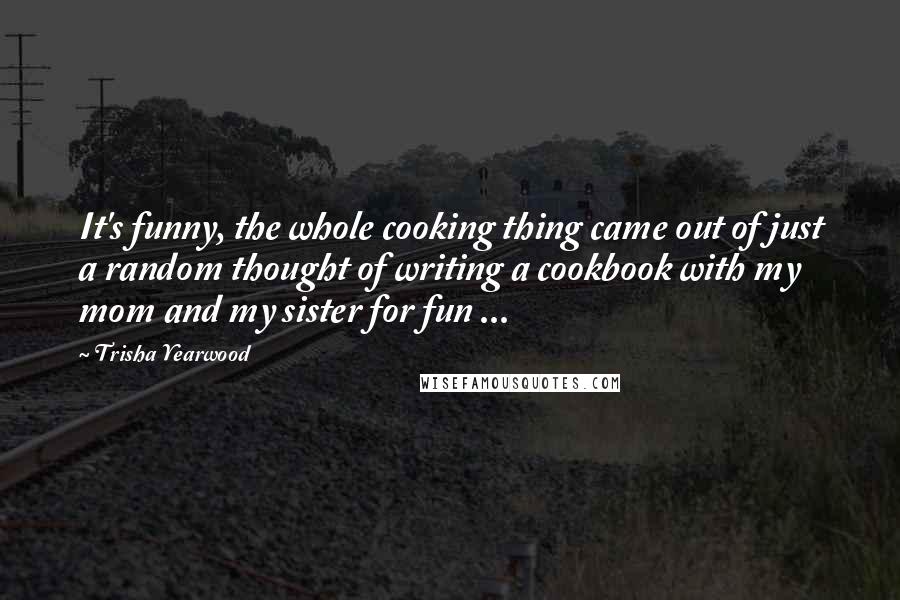 Trisha Yearwood Quotes: It's funny, the whole cooking thing came out of just a random thought of writing a cookbook with my mom and my sister for fun ...