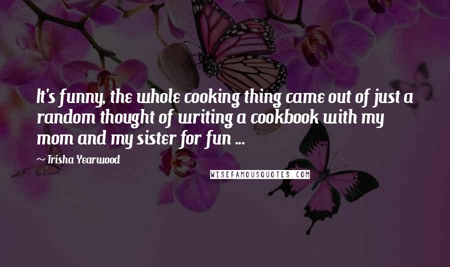 Trisha Yearwood Quotes: It's funny, the whole cooking thing came out of just a random thought of writing a cookbook with my mom and my sister for fun ...