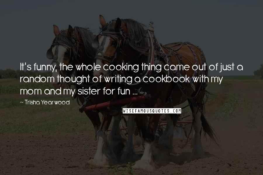 Trisha Yearwood Quotes: It's funny, the whole cooking thing came out of just a random thought of writing a cookbook with my mom and my sister for fun ...