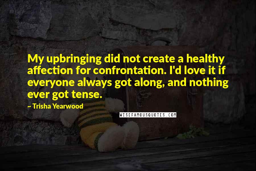 Trisha Yearwood Quotes: My upbringing did not create a healthy affection for confrontation. I'd love it if everyone always got along, and nothing ever got tense.