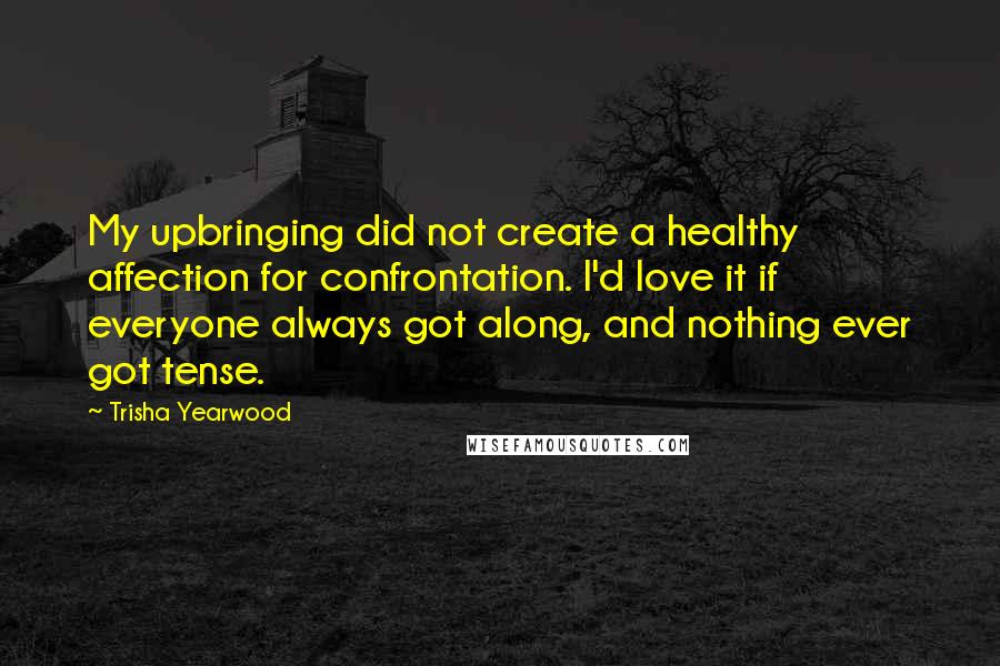 Trisha Yearwood Quotes: My upbringing did not create a healthy affection for confrontation. I'd love it if everyone always got along, and nothing ever got tense.