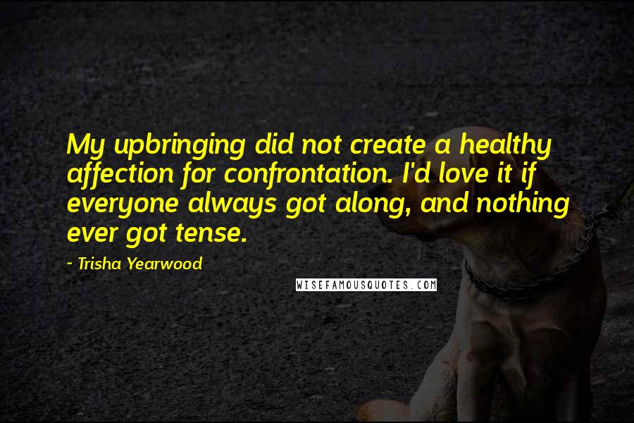 Trisha Yearwood Quotes: My upbringing did not create a healthy affection for confrontation. I'd love it if everyone always got along, and nothing ever got tense.