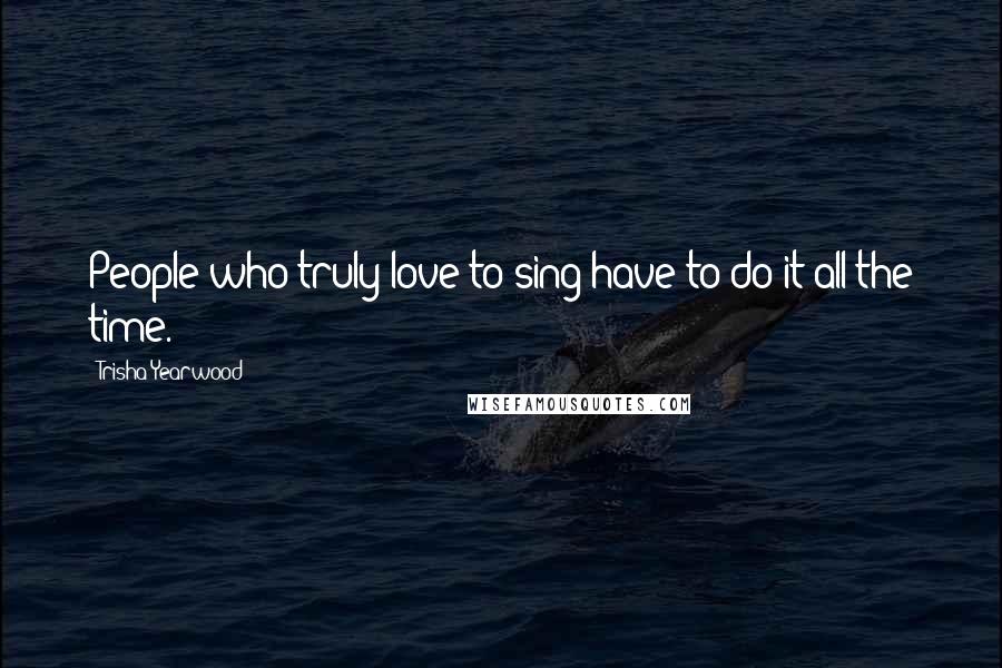 Trisha Yearwood Quotes: People who truly love to sing have to do it all the time.