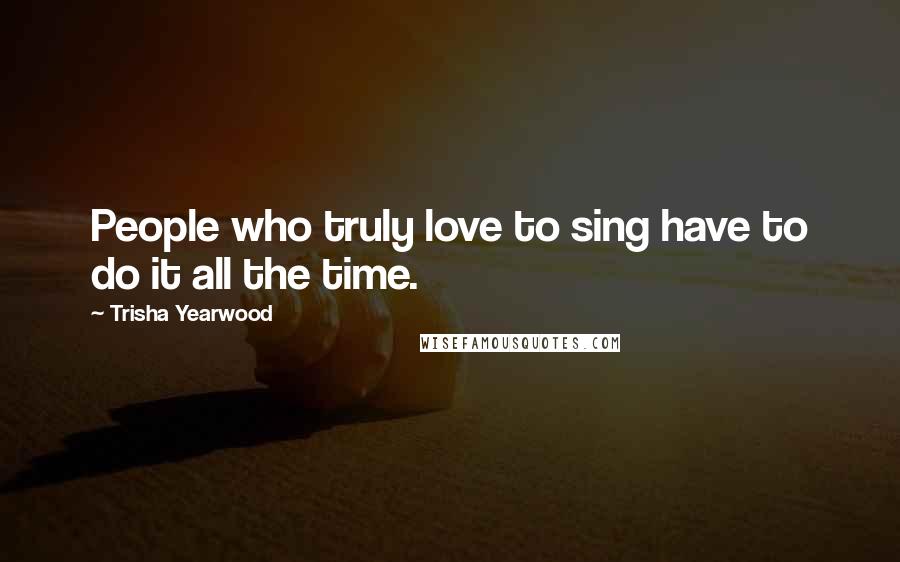 Trisha Yearwood Quotes: People who truly love to sing have to do it all the time.