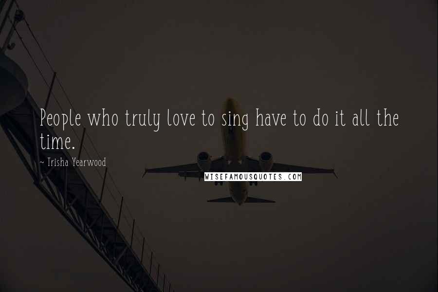 Trisha Yearwood Quotes: People who truly love to sing have to do it all the time.