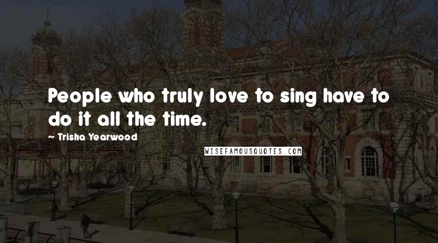 Trisha Yearwood Quotes: People who truly love to sing have to do it all the time.