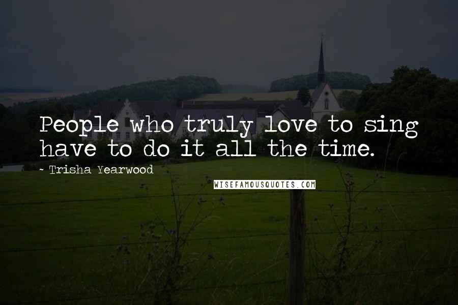 Trisha Yearwood Quotes: People who truly love to sing have to do it all the time.