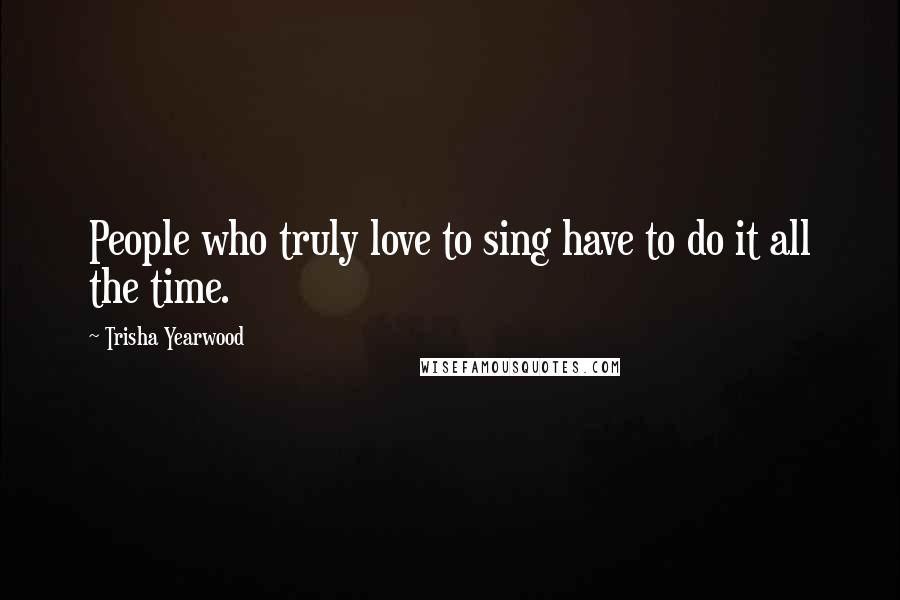 Trisha Yearwood Quotes: People who truly love to sing have to do it all the time.