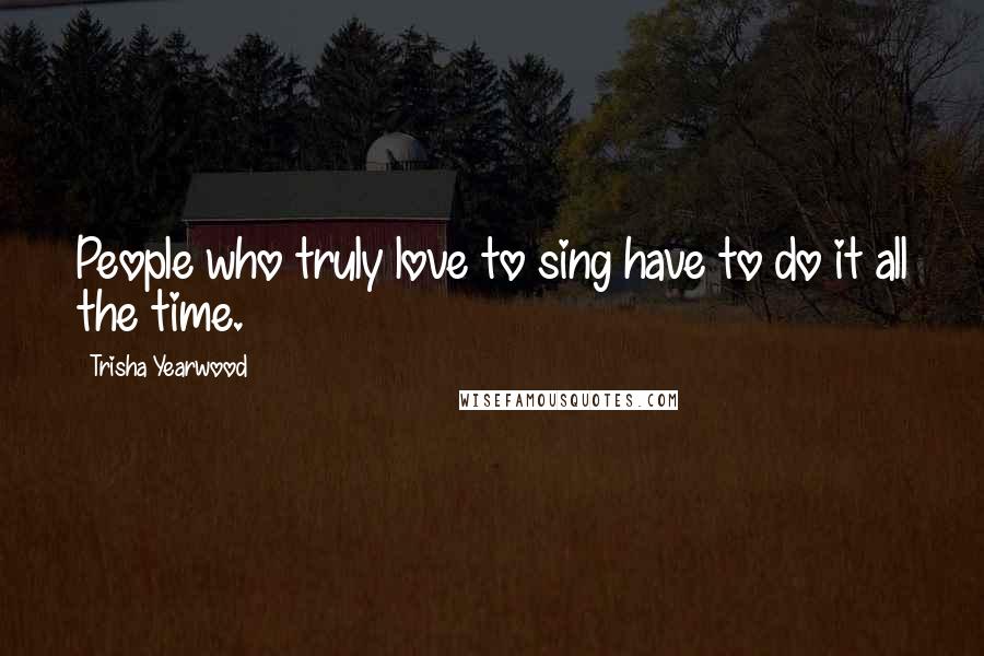 Trisha Yearwood Quotes: People who truly love to sing have to do it all the time.