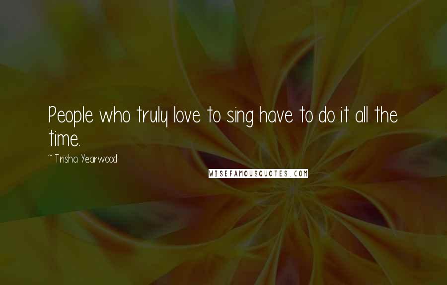 Trisha Yearwood Quotes: People who truly love to sing have to do it all the time.