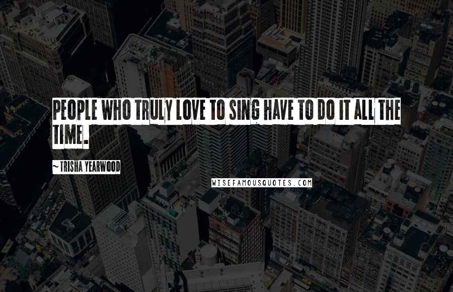 Trisha Yearwood Quotes: People who truly love to sing have to do it all the time.